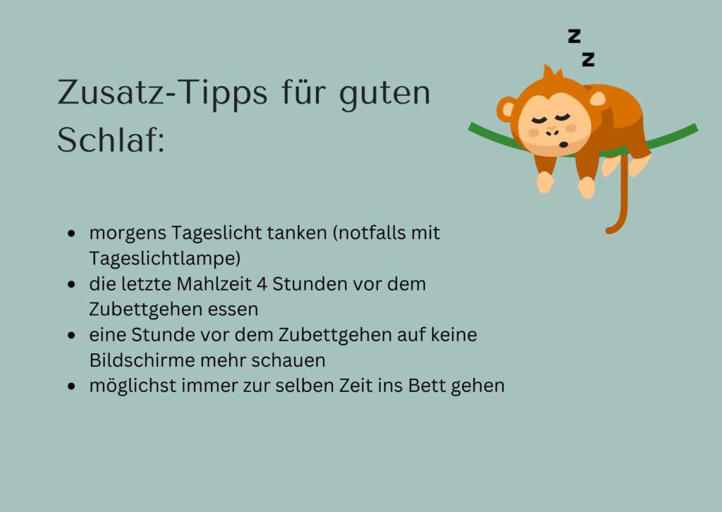 Zusatz-Tipps für guten Schlaf:
morgens Tageslicht tanken (notfalls mit Tageslichtlampe)
die letzte Mahlzeit 4 Stunden vor dem Zubettgehen essen 
eine Stunde vor dem Zubettgehen auf keine Bildschirme mehr schauen
möglichst immer zur selben Zeit ins Bett gehen